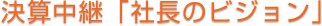 決算中継「社長のビジョン」